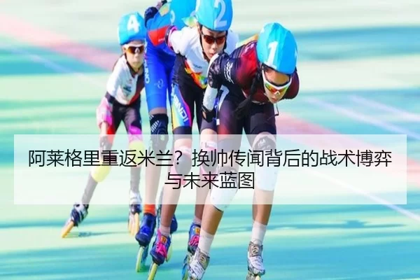 阿莱格里重返米兰？换帅传闻背后的战术博弈与未来蓝图