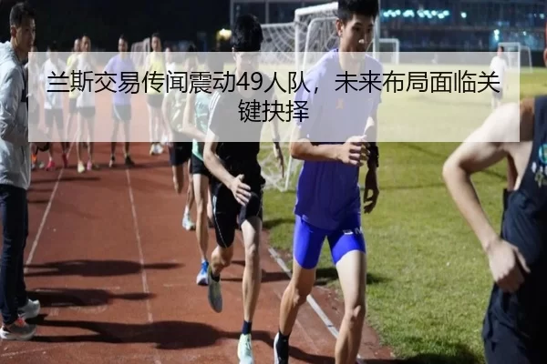 兰斯交易传闻震动49人队，未来布局面临关键抉择