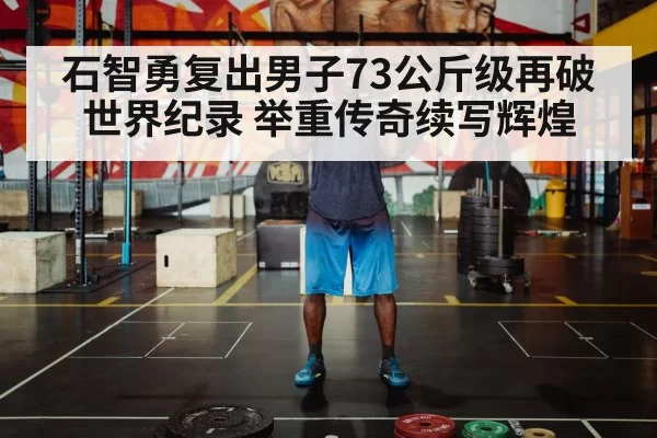 石智勇复出男子73公斤级再破世界纪录 举重传奇续写辉煌