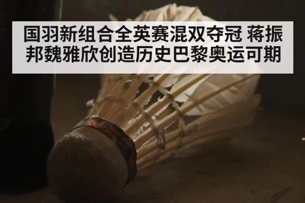 国羽新组合全英赛混双夺冠 蒋振邦魏雅欣创造历史巴黎奥运可期